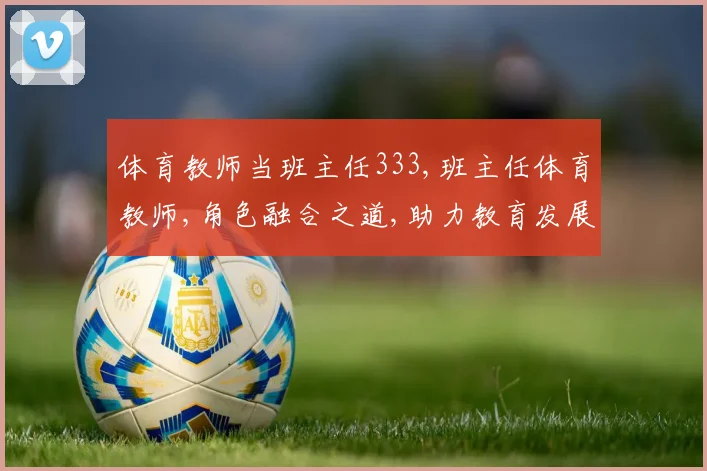 体育教师当班主任333,班主任体育教师,角色融合之道,助力教育发展