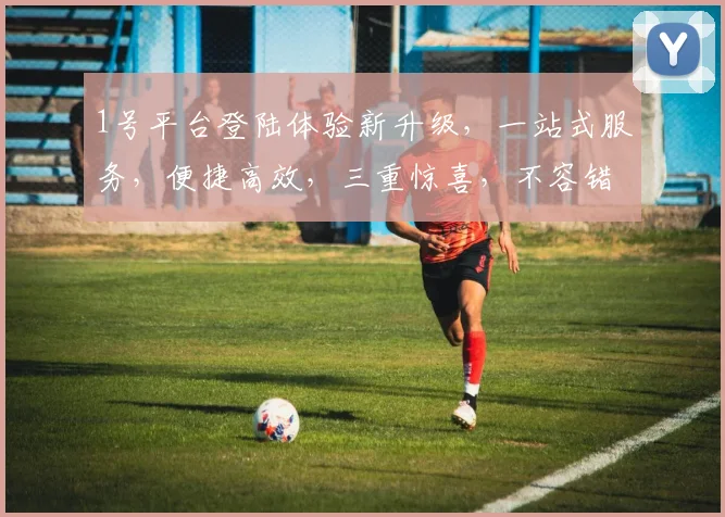 1号平台登陆体验新升级，一站式服务，便捷高效，三重惊喜，不容错过