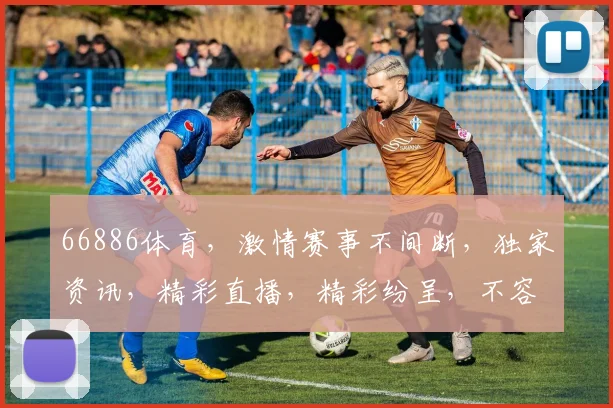 66886体育，激情赛事不间断，独家资讯，精彩直播，精彩纷呈，不容错过