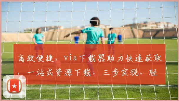 高效便捷，via下载器助力快速获取，一站式资源下载，三步实现，轻松体验