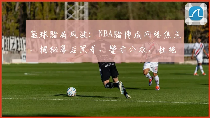篮球赌局风波：NBA赌博成网络焦点，揭秘幕后黑手，警示公众，杜绝赌博
